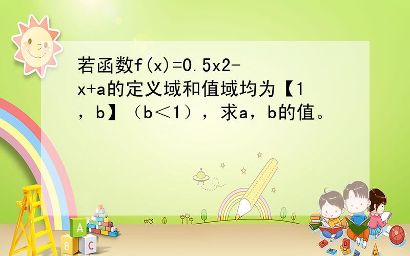 若函数f(x)=0.5x2-x+a的定义域和值域均为【1，b】（b＜1），求a，b的值。