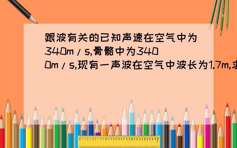 跟波有关的已知声速在空气中为340m/s,骨骼中为3400m/s,现有一声波在空气中波长为1.7m,求此声波在骨骼中传播