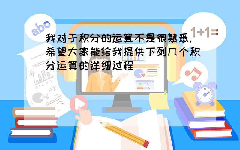 我对于积分的运算不是很熟悉,希望大家能给我提供下列几个积分运算的详细过程