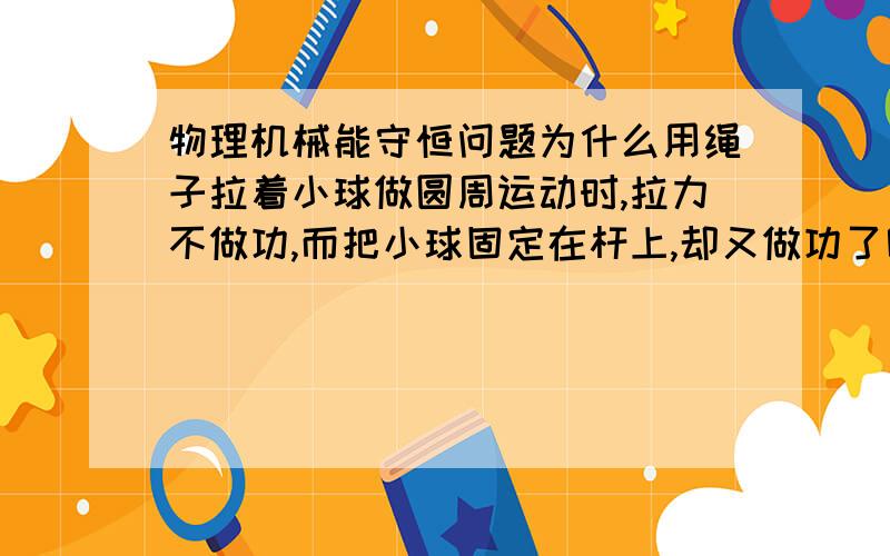 物理机械能守恒问题为什么用绳子拉着小球做圆周运动时,拉力不做功,而把小球固定在杆上,却又做功了呢?这类问题如何区分呢?