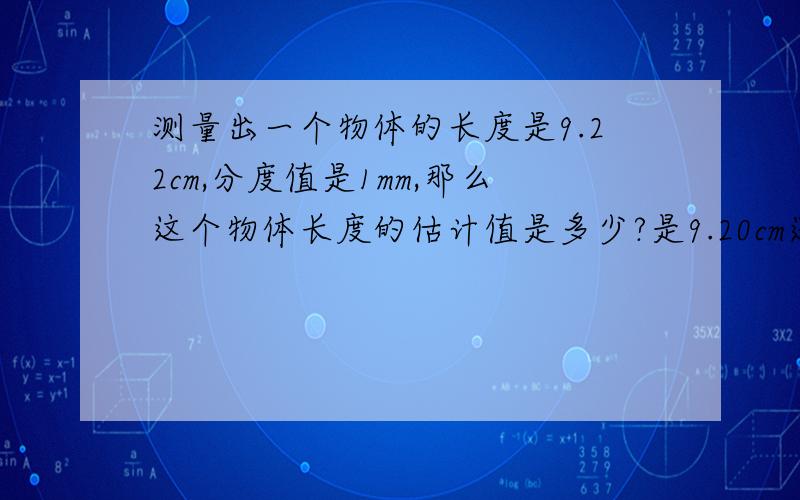 测量出一个物体的长度是9.22cm,分度值是1mm,那么这个物体长度的估计值是多少?是9.20cm还是9.22cm?理由