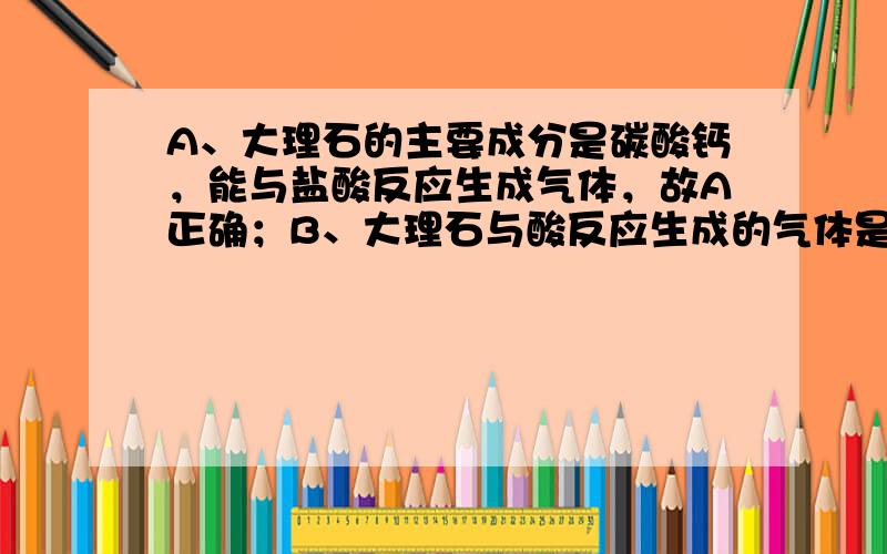 A、大理石的主要成分是碳酸钙，能与盐酸反应生成气体，故A正确；B、大理石与酸反应生成的气体是二氧化碳，具有不支