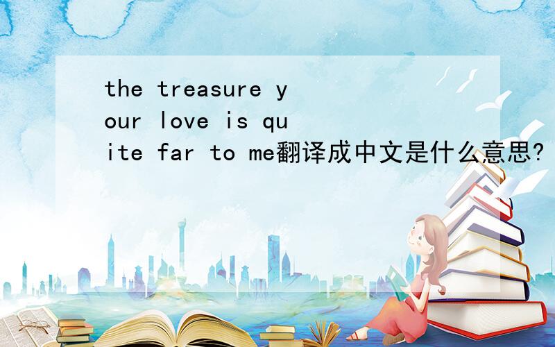 the treasure your love is quite far to me翻译成中文是什么意思?