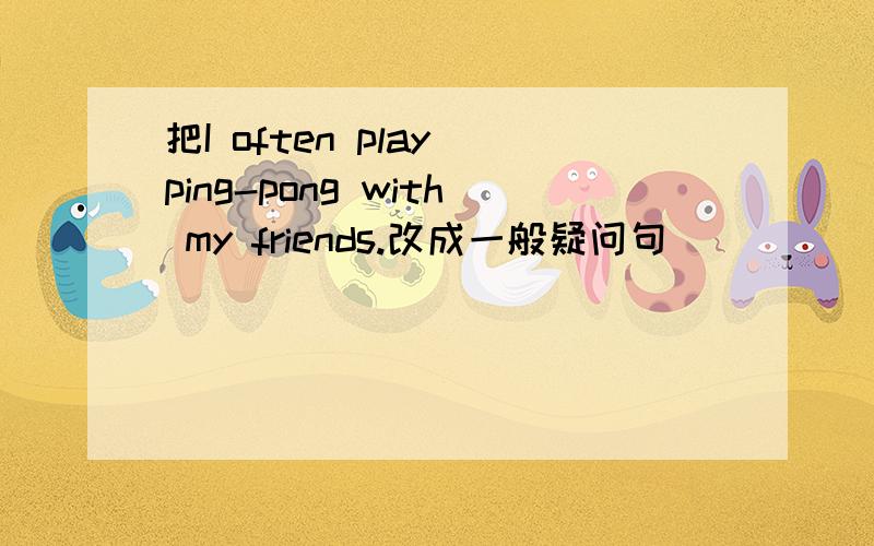 把I often play ping-pong with my friends.改成一般疑问句