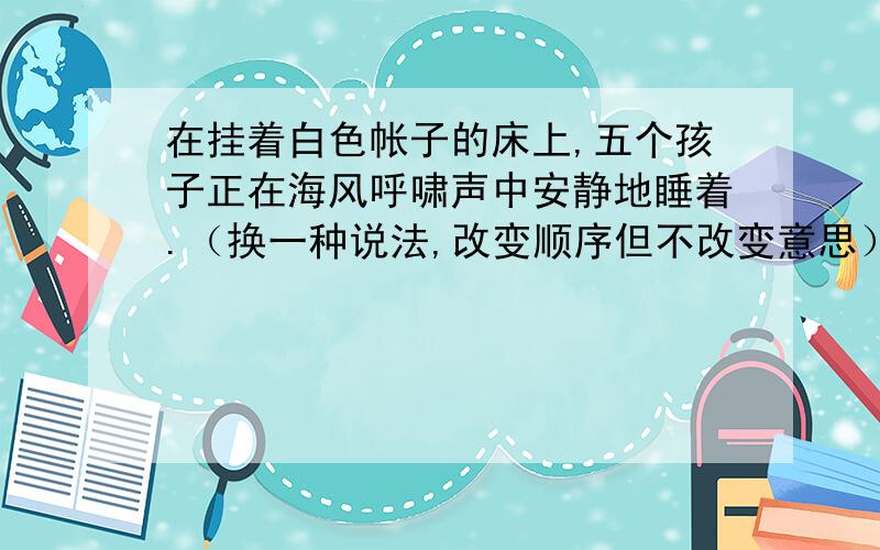 在挂着白色帐子的床上,五个孩子正在海风呼啸声中安静地睡着.（换一种说法,改变顺序但不改变意思）