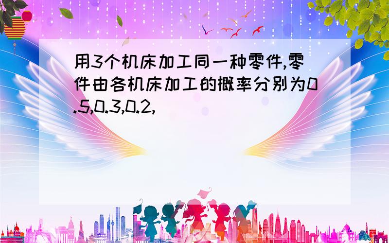 用3个机床加工同一种零件,零件由各机床加工的概率分别为0.5,0.3,0.2,