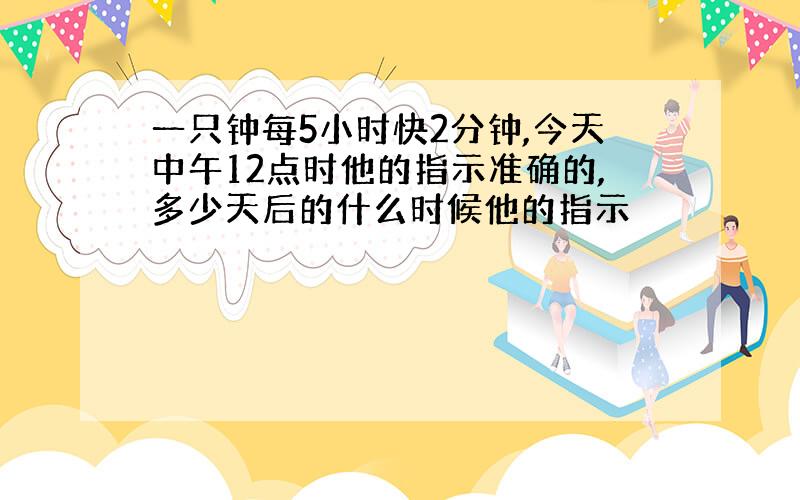 一只钟每5小时快2分钟,今天中午12点时他的指示准确的,多少天后的什么时候他的指示