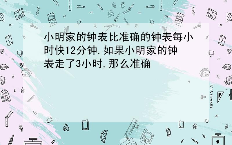 小明家的钟表比准确的钟表每小时快12分钟.如果小明家的钟表走了3小时,那么准确