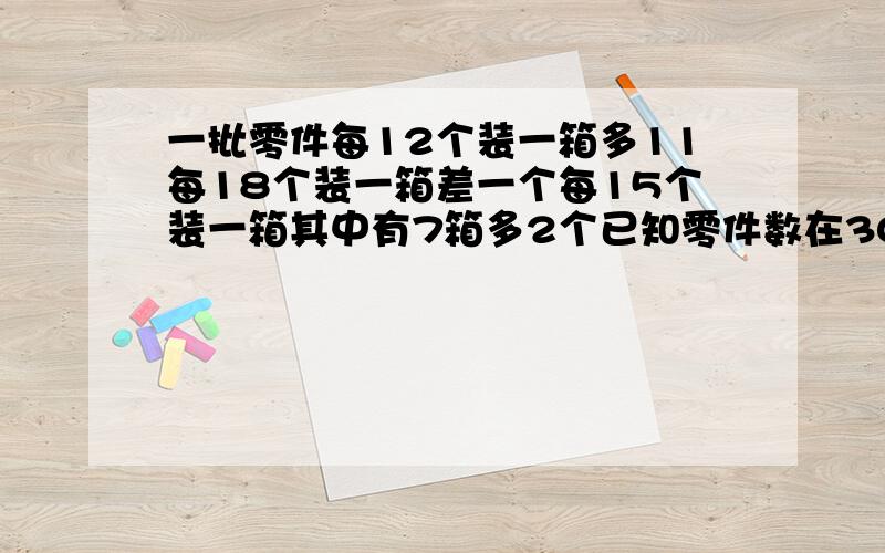 一批零件每12个装一箱多11每18个装一箱差一个每15个装一箱其中有7箱多2个已知零件数在300与400之间问有几