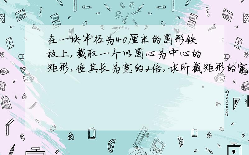 在一块半径为40厘米的圆形铁板上,截取一个以圆心为中心的矩形,使其长为宽的2倍,求所截矩形的宽为多少?