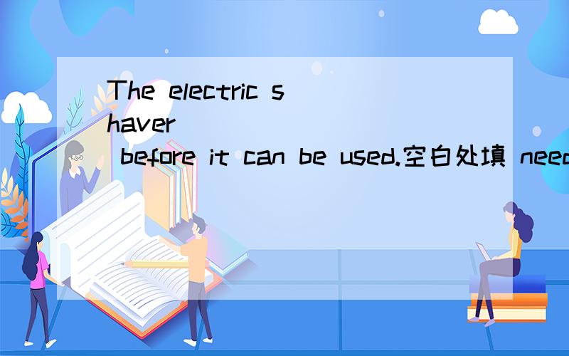 The electric shaver ________ before it can be used.空白处填 need