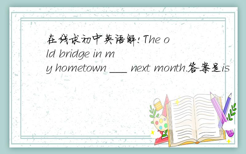 在线求初中英语解!The old bridge in my hometown ___ next month.答案是is