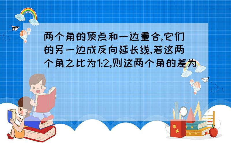 两个角的顶点和一边重合,它们的另一边成反向延长线,若这两个角之比为1:2,则这两个角的差为