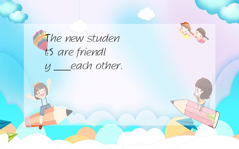 The new studentS are friendly ___each other.