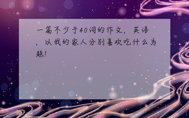 一篇不少于40词的作文，英语，以我的家人分别喜欢吃什么为题!