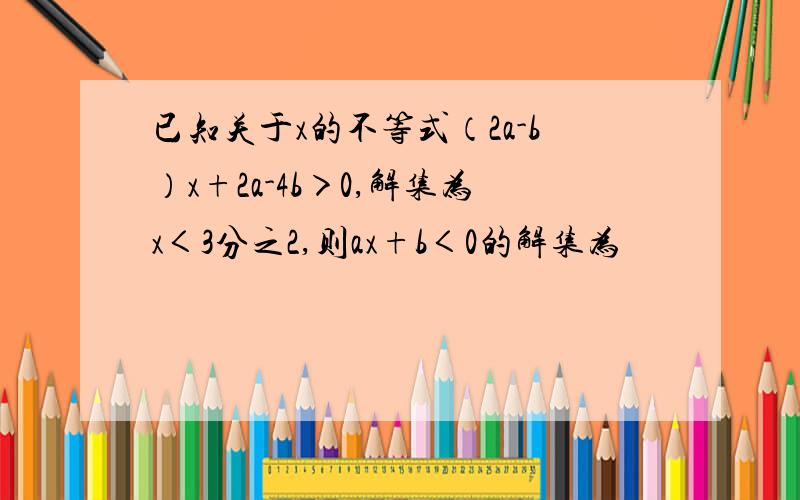 已知关于x的不等式（2a-b）x+2a-4b＞0,解集为x＜3分之2,则ax+b＜0的解集为