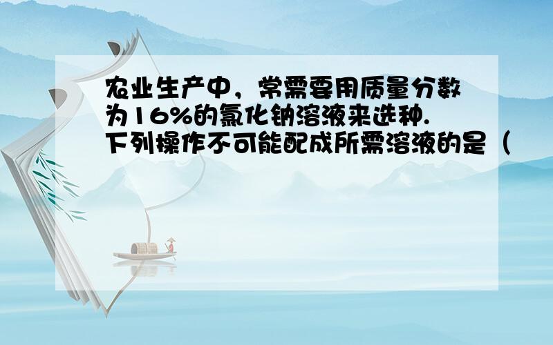 农业生产中，常需要用质量分数为16%的氯化钠溶液来选种.下列操作不可能配成所需溶液的是（　　）