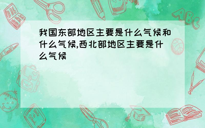 我国东部地区主要是什么气候和什么气候,西北部地区主要是什么气候