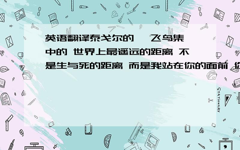 英语翻译泰戈尔的 《飞鸟集》中的 世界上最遥远的距离 不是生与死的距离 而是我站在你的面前 你却不知道我爱你 世界上最遥