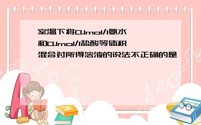 室温下将0.1mol/l氨水和0.1mol/l盐酸等体积混合对所得溶液的说法不正确的是