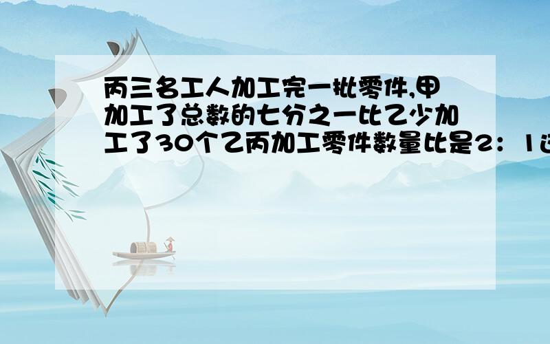 丙三名工人加工完一批零件,甲加工了总数的七分之一比乙少加工了30个乙丙加工零件数量比是2：1这零件共有