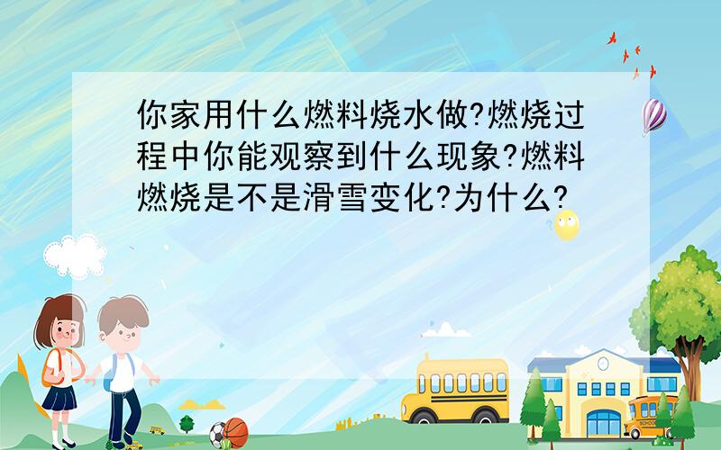 你家用什么燃料烧水做?燃烧过程中你能观察到什么现象?燃料燃烧是不是滑雪变化?为什么?