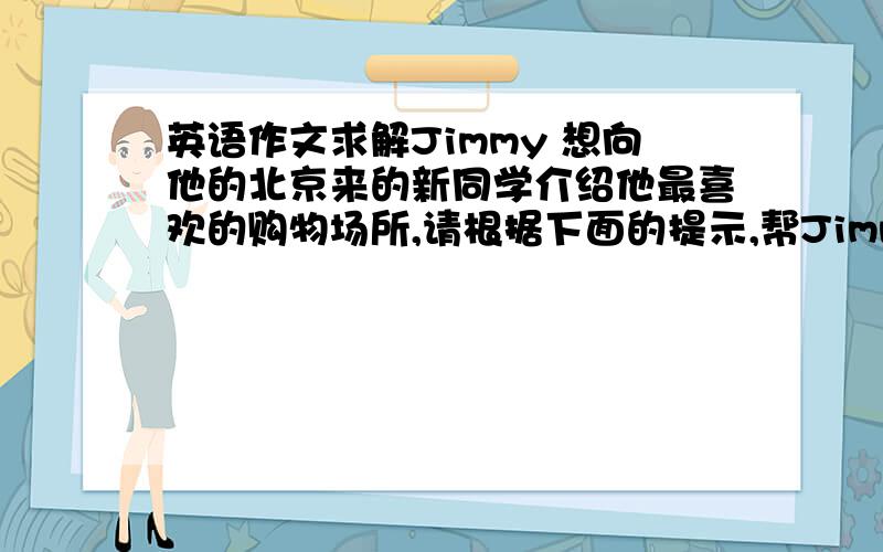 英语作文求解Jimmy 想向他的北京来的新同学介绍他最喜欢的购物场所,请根据下面的提示,帮Jimmy 写一个介绍稿.提示