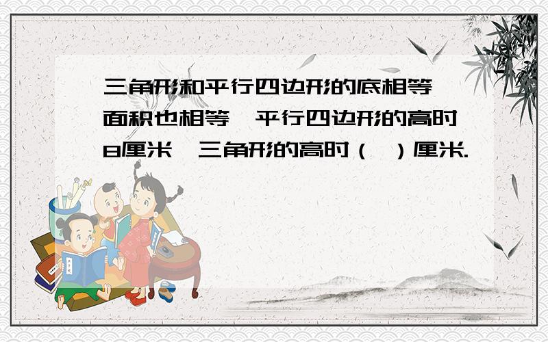 三角形和平行四边形的底相等,面积也相等,平行四边形的高时8厘米,三角形的高时（ ）厘米.