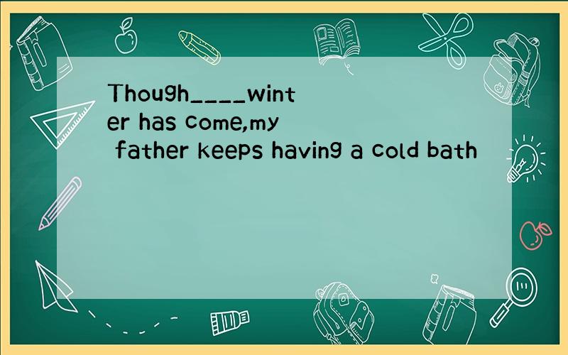 Though____winter has come,my father keeps having a cold bath