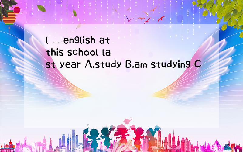 l ＿english at this school last year A.study B.am studying C