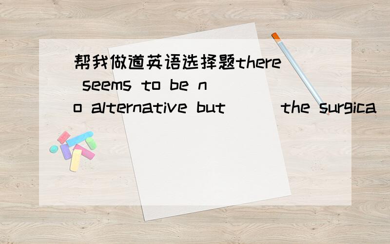 帮我做道英语选择题there seems to be no alternative but __ the surgica