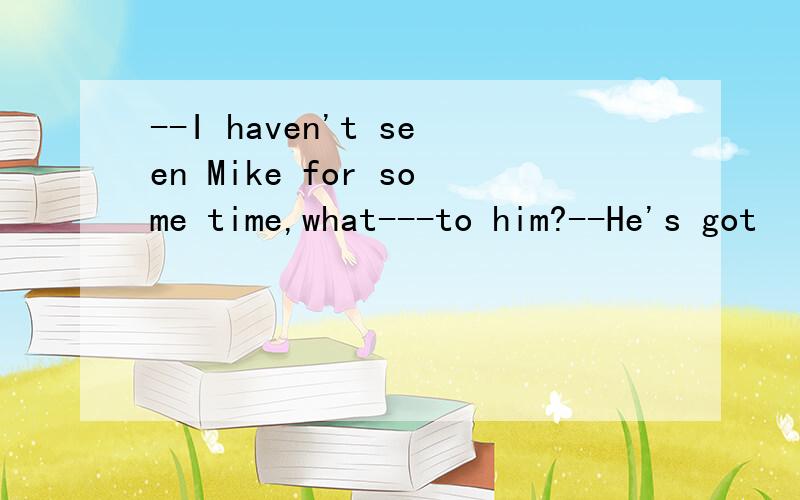 --I haven't seen Mike for some time,what---to him?--He's got