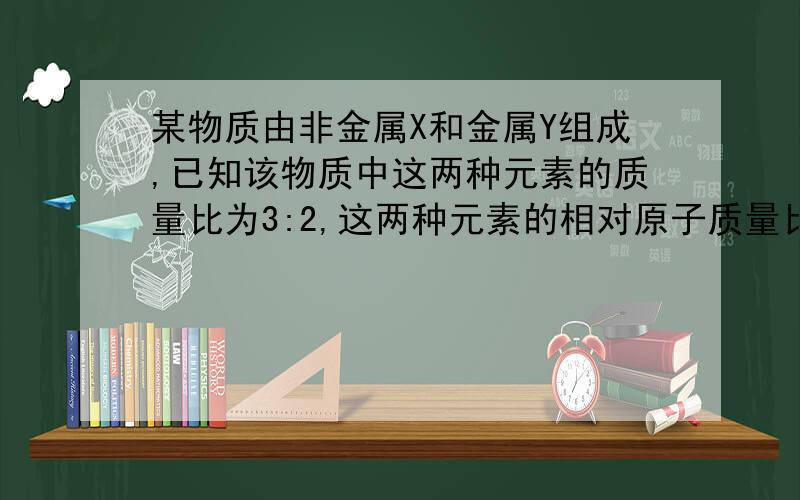 某物质由非金属X和金属Y组成,已知该物质中这两种元素的质量比为3:2,这两种元素的相对原子质量比为3：4,则这物质的化学