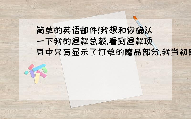 简单的英语邮件!我想和你确认一下我的退款总额,看到退款项目中只有显示了订单的赠品部分,我当初购买商品的金额并没有确切的显