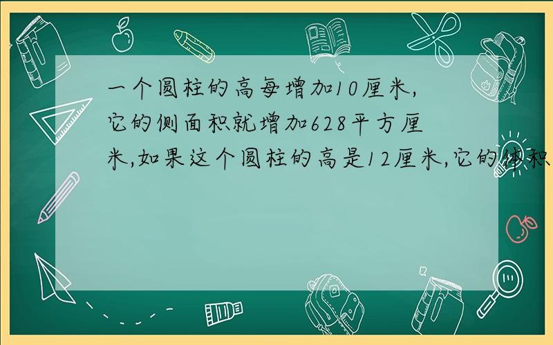 一个圆柱的高每增加10厘米,它的侧面积就增加628平方厘米,如果这个圆柱的高是12厘米,它的体积是（）