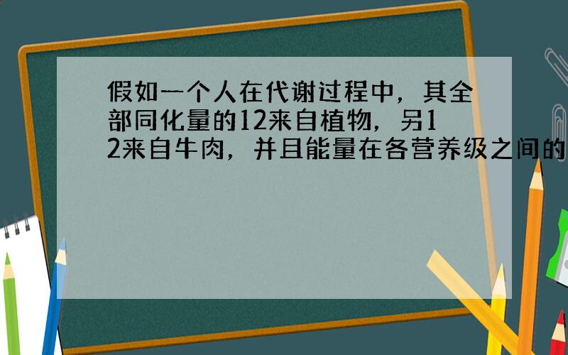 假如一个人在代谢过程中，其全部同化量的12来自植物，另12来自牛肉，并且能量在各营养级之间的传递效率均为10%，现共有M