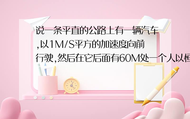 说一条平直的公路上有一辆汽车,以1M/S平方的加速度向前行驶,然后在它后面有60M处一个人以恒定速度V追赶,已知人需要追