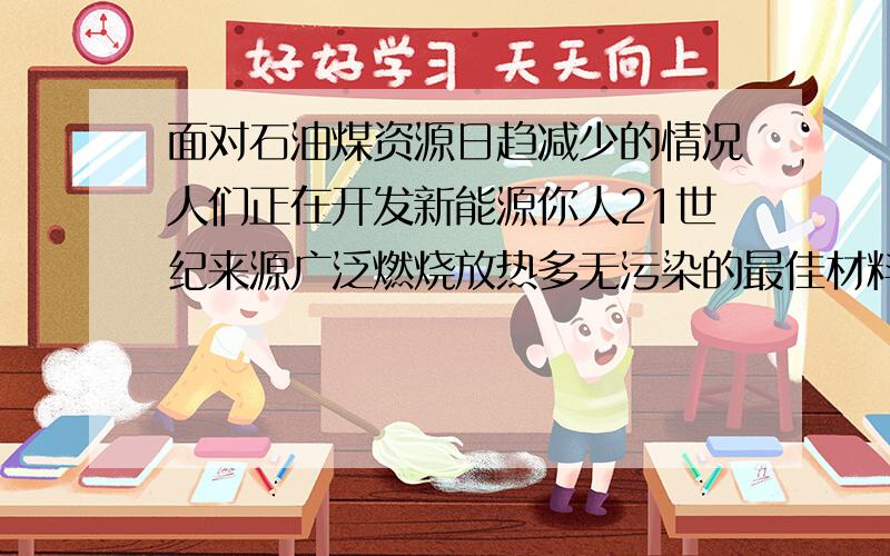 面对石油煤资源日趋减少的情况人们正在开发新能源你人21世纪来源广泛燃烧放热多无污染的最佳材料是甚麽