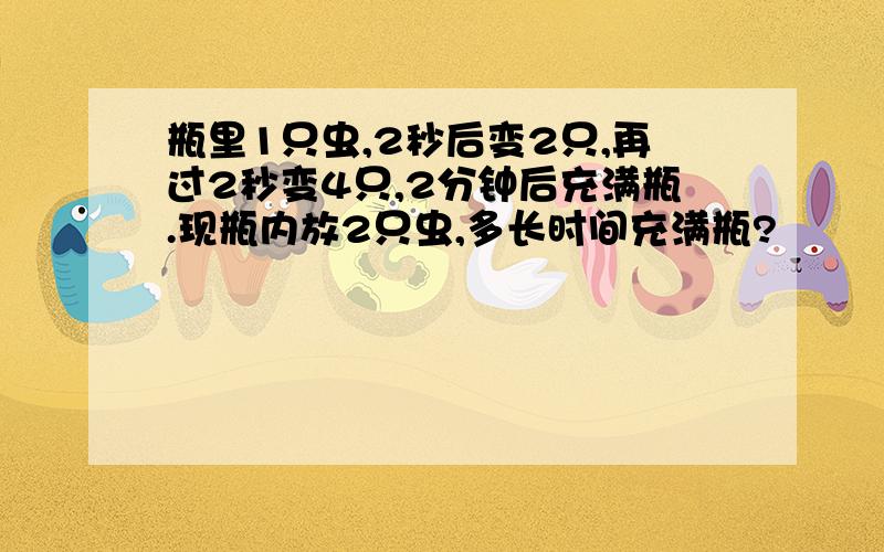 瓶里1只虫,2秒后变2只,再过2秒变4只,2分钟后充满瓶.现瓶内放2只虫,多长时间充满瓶?