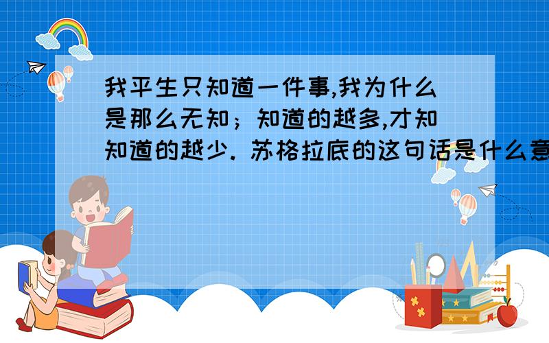 我平生只知道一件事,我为什么是那么无知；知道的越多,才知知道的越少. 苏格拉底的这句话是什么意思?