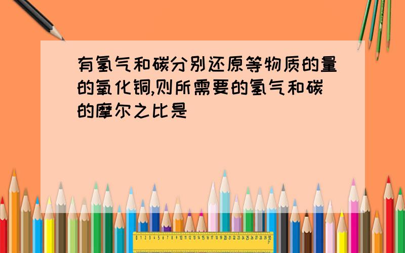 有氢气和碳分别还原等物质的量的氧化铜,则所需要的氢气和碳的摩尔之比是