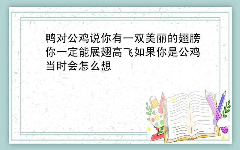 鸭对公鸡说你有一双美丽的翅膀你一定能展翅高飞如果你是公鸡当时会怎么想