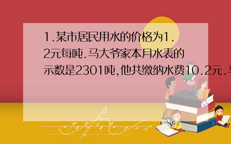 1.某市居民用水的价格为1.2元每吨.马大爷家本月水表的示数是2301吨,他共缴纳水费10.2元.马大爷家的水表上月 的