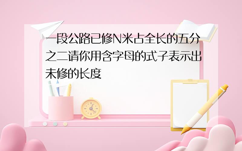 一段公路已修N米占全长的五分之二请你用含字母的式子表示出未修的长度