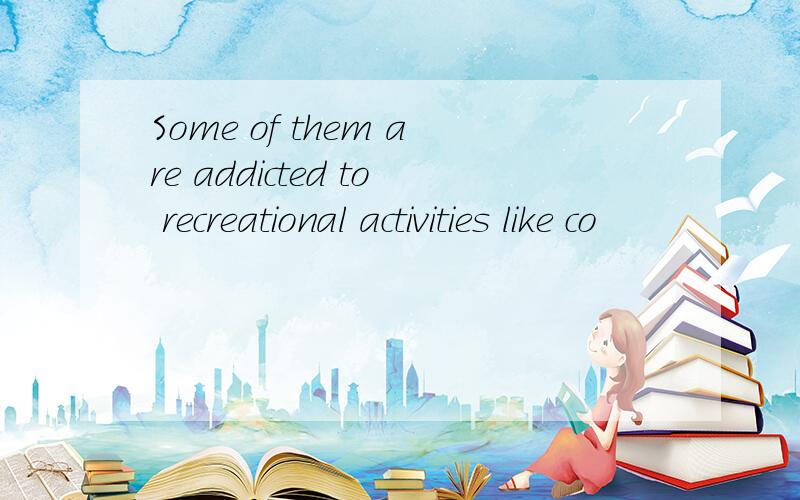 Some of them are addicted to recreational activities like co