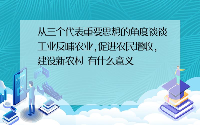 从三个代表重要思想的角度谈谈工业反哺农业,促进农民增收,建设新农村 有什么意义