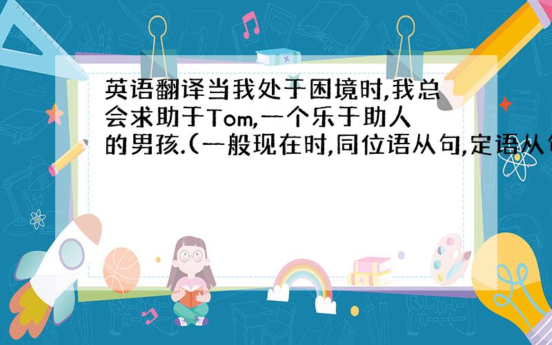 英语翻译当我处于困境时,我总会求助于Tom,一个乐于助人的男孩.(一般现在时,同位语从句,定语从句)