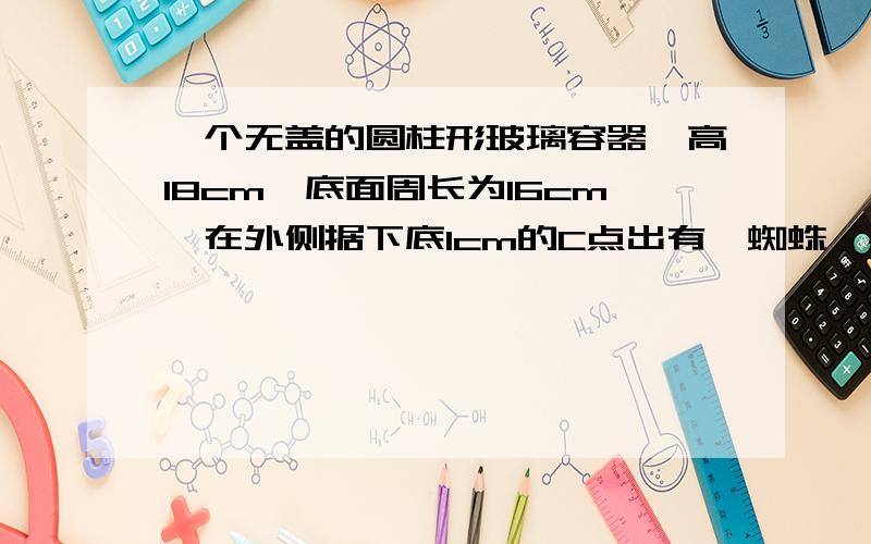 一个无盖的圆柱形玻璃容器,高18cm,底面周长为16cm,在外侧据下底1cm的C点出有一蜘蛛,与蜘蛛相对的圆柱形容器的上