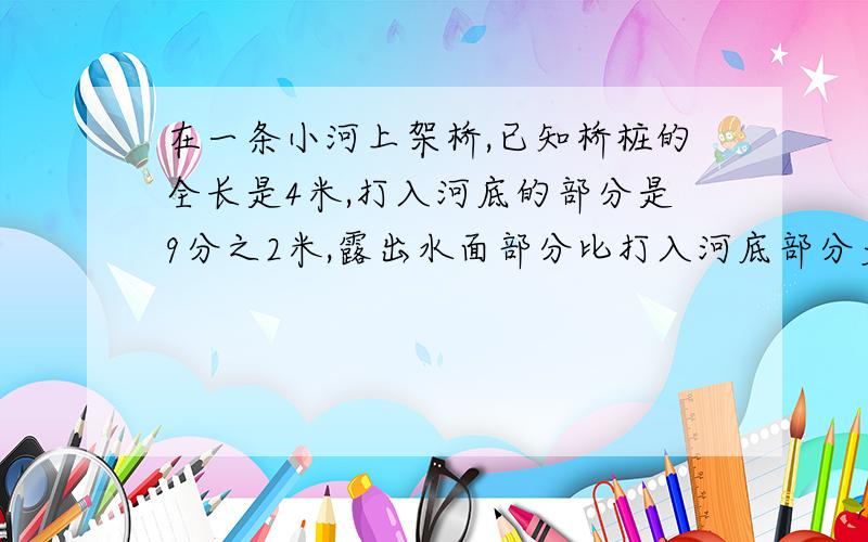 在一条小河上架桥,已知桥桩的全长是4米,打入河底的部分是9分之2米,露出水面部分比打入河底部分多10分