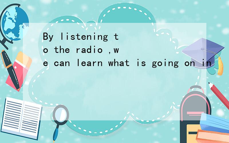 By listening to the radio ,we can learn what is going on in